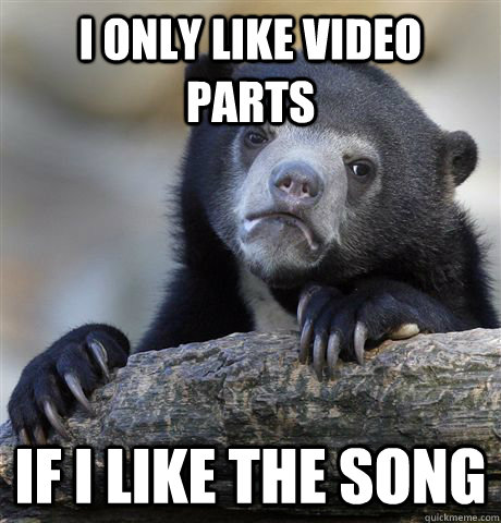 I only like video parts If I like the song  Confession Bear