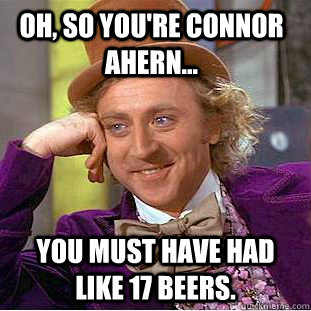 Oh, so you're Connor Ahern... You must have had like 17 beers.  Condescending Wonka