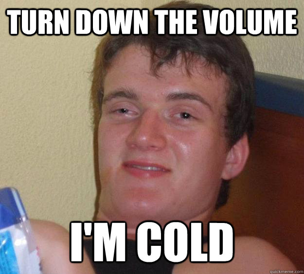 Turn down the volume I'm cold  10 Guy