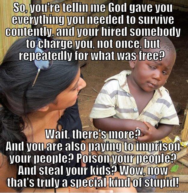 SO, YOU'RE TELLIN ME GOD GAVE YOU EVERYTHING YOU NEEDED TO SURVIVE CONTENTLY, AND YOUR HIRED SOMEBODY TO CHARGE YOU, NOT ONCE, BUT REPEATEDLY FOR WHAT WAS FREE?  WAIT, THERE'S MORE? AND YOU ARE ALSO PAYING TO IMPRISON YOUR PEOPLE? POISON YOUR PEOPLE? AND STEAL YOUR KIDS? WOW, NOW THAT'S TRULY A SPECIAL KIND OF STUPID! Skeptical Third World Kid