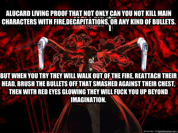 Alucard Living proof that not only can you not kill main characters with fire,decapitations, or any kind of bullets. But when you try they will walk out of the fire, reattach their head, brush the bullets off that smashed against their chest, then with re  