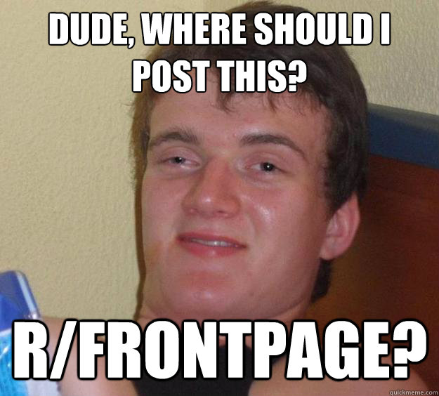 Dude, where should I post this? r/frontpage?  10 Guy