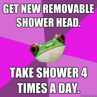 Get new removable shower head. Take shower 4 times a day.  Foul Bachelorette Frog