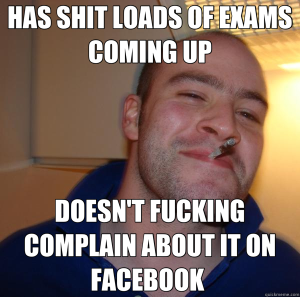 HAS SHIT LOADS OF EXAMS COMING UP DOESN'T FUCKING COMPLAIN ABOUT IT ON FACEBOOK   Good Guy Greg 