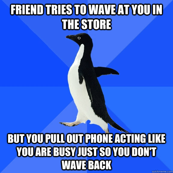 Friend tries to wave at you in the store but you pull out phone acting like you are busy just so you don't wave back  Socially Awkward Penguin