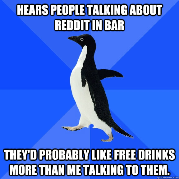 Hears people talking about reddit in bar They'd probably like free drinks more than me talking to them.  Socially Awkward Penguin