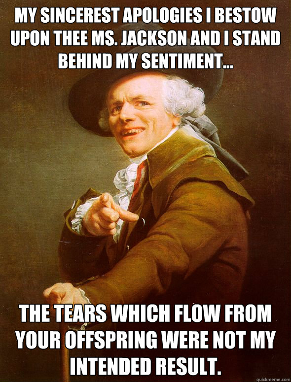 My Sincerest Apologies I bestow Upon thee Ms. Jackson and I stand behind my sentiment... The tears which flow from your offspring were not my intended result.  Joseph Ducreux