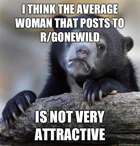 I think the average woman that posts to r/gonewild Is not very attractive - I think the average woman that posts to r/gonewild Is not very attractive  Confession Bear