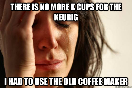 There is no more K cups for the keurig I had to use the old coffee maker  First World Problems