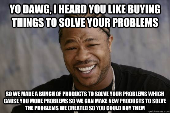 Yo Dawg, I heard you like buying things to solve your problems So we made a bunch of products to solve your problems which cause you more problems so we can make new products to solve the problems we created so you could buy them  YO DAWG