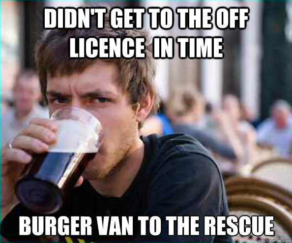 didn't get to the off licence  in time Burger van to the rescue Caption 3 goes here  Lazy College Senior