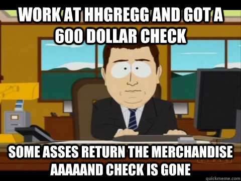 Work at hhgregg and got a 600 dollar check some asses return the merchandise aaaaand check is gone  Aaand its gone