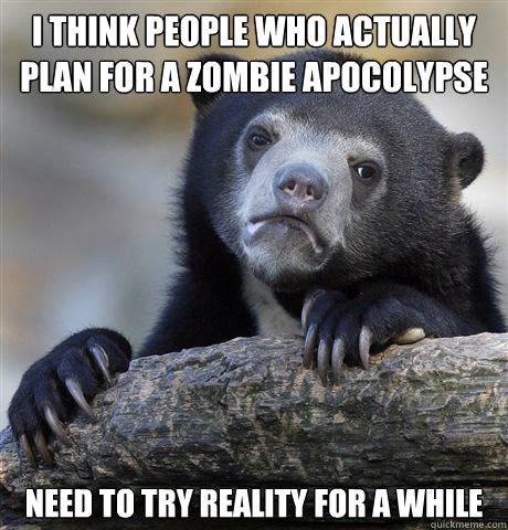 i think people who actually plan for a zombie apocolypse need to try reality for a while  Confession Bear