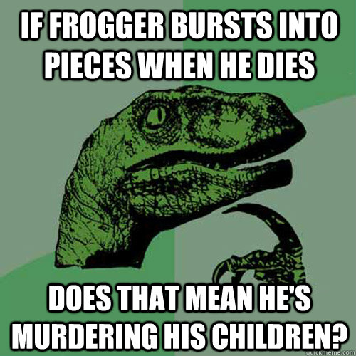 If Frogger bursts into pieces when he dies does that mean he's murdering his children? - If Frogger bursts into pieces when he dies does that mean he's murdering his children?  Philosoraptor