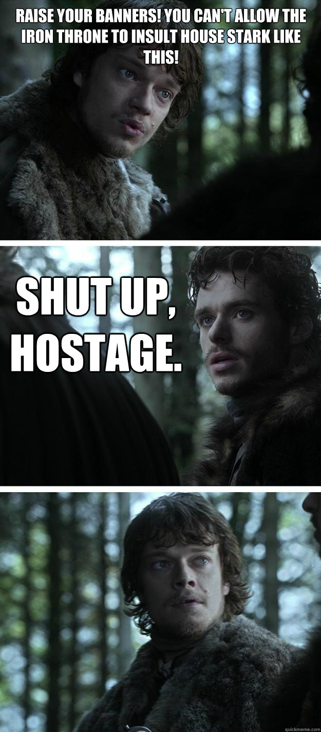 Raise your banners! You can't allow the Iron Throne to insult House Stark like this! Shut up, hostage.  Unappreciated Theon