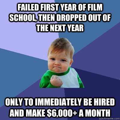 FAILED FIRST YEAR OF FILM SCHOOL, THEN DROPPED OUT OF THE NEXT YEAR ONLY TO IMMEDIATELY BE HIRED AND MAKE $6,000+ A MONTH - FAILED FIRST YEAR OF FILM SCHOOL, THEN DROPPED OUT OF THE NEXT YEAR ONLY TO IMMEDIATELY BE HIRED AND MAKE $6,000+ A MONTH  Success Kid