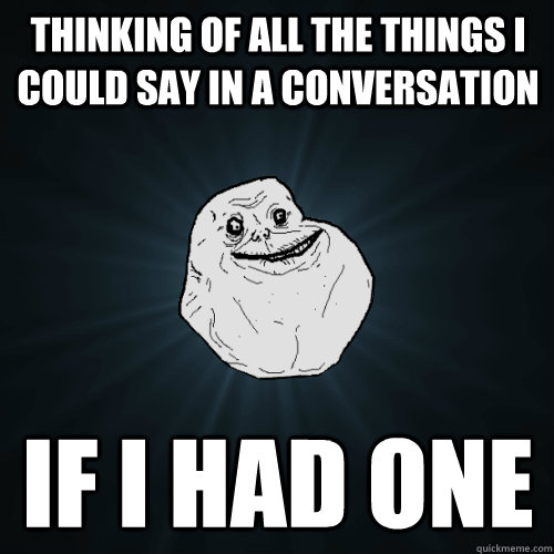 Thinking of all the things i could say in a conversation if i had one  Forever Alone