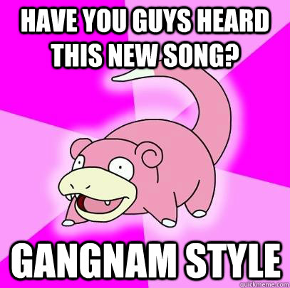 Have you guys heard this new song?  Gangnam Style   Slowpoke