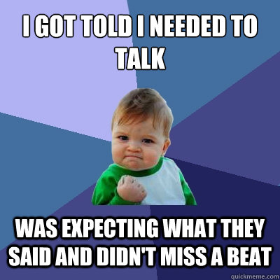 I got told I needed to talk Was expecting what they said and didn't miss a beat  Success Kid