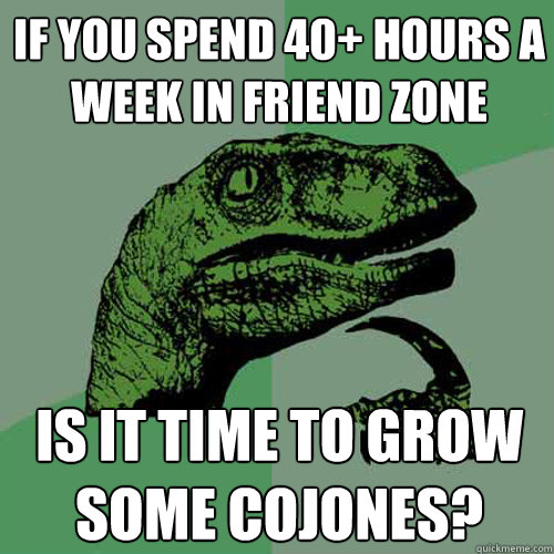 If you spend 40+ hours a week in friend zone Is it time to grow some cojones? - If you spend 40+ hours a week in friend zone Is it time to grow some cojones?  Philosoraptor