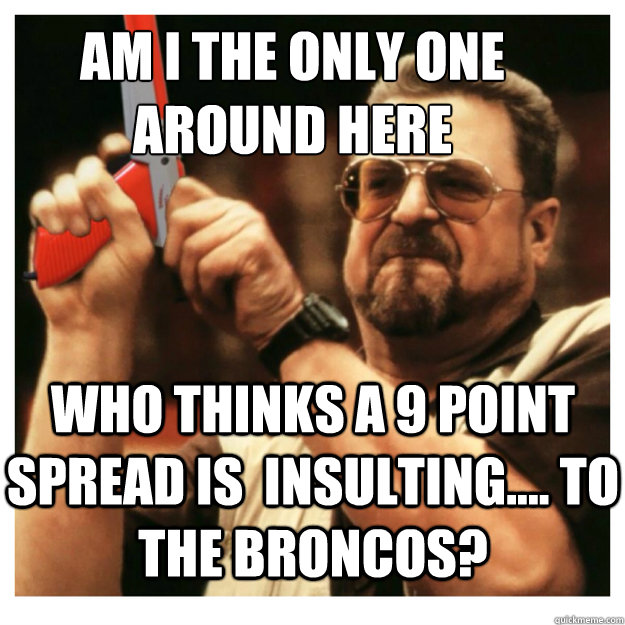 Am i the only one around here who thinks a 9 point spread is  insulting.... to the broncos?  John Goodman