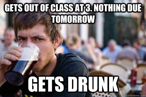 Gets out of class at 3. Nothing due tomorrow Gets Drunk - Gets out of class at 3. Nothing due tomorrow Gets Drunk  Lazy College Senior