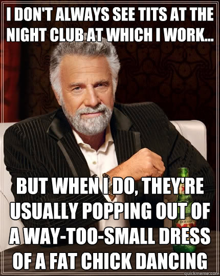 I don't always see tits at the night club at which I work... but when I do, They're usually popping out of a way-too-small dress of a fat chick dancing - I don't always see tits at the night club at which I work... but when I do, They're usually popping out of a way-too-small dress of a fat chick dancing  The Most Interesting Man In The World