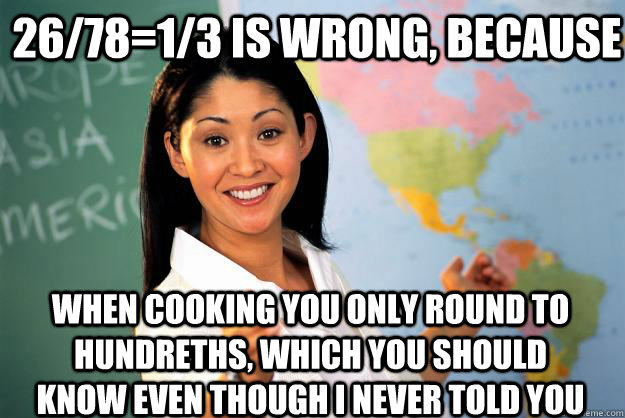 26/78=1/3 is wrong, because when cooking you only round to hundreths, which you should know even though I never told you - 26/78=1/3 is wrong, because when cooking you only round to hundreths, which you should know even though I never told you  Unhelpful High School Teacher