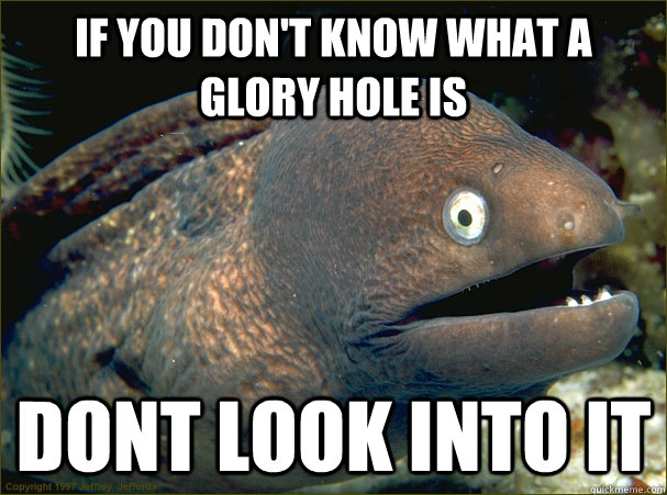 If you don't know what a glory hole is dont look into it  Bad Joke Eel