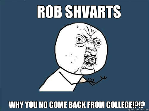 ROB SHVARTS Why you no come back from COLLEGE!?!?  Why you no