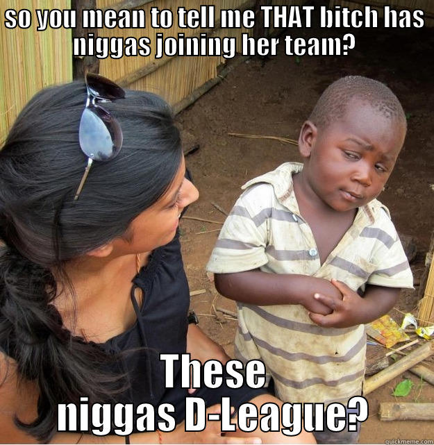 SO YOU MEAN TO TELL ME THAT BITCH HAS NIGGAS JOINING HER TEAM? THESE NIGGAS D-LEAGUE? Skeptical Third World Kid