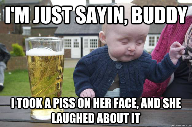 i'm just sayin, buddy i took a piss on her face, and she laughed about it  drunk baby