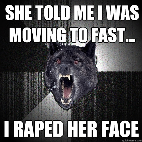 she told me i was moving to fast... i raped her face  Insanity Wolf