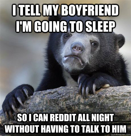 I tell my boyfriend I'm going to sleep so i can reddit all night without having to talk to him  Confession Bear