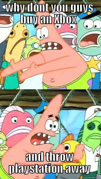 WHY DONT YOU GUYS BUY AN XBOX  AND THROW PLAYSTATION AWAY Push it somewhere else Patrick