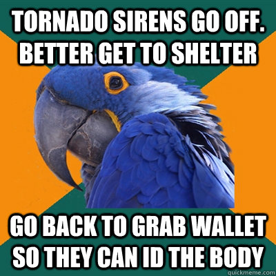 Tornado sirens go off. Better get to Shelter Go back to grab wallet So they can ID the body  Paranoid Parrot