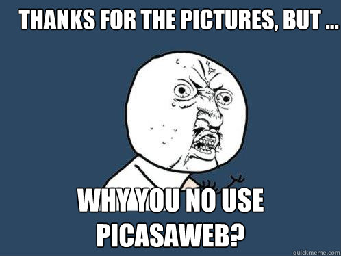 Thanks for the pictures, but ... why you no use
picasaweb? - Thanks for the pictures, but ... why you no use
picasaweb?  Y U No