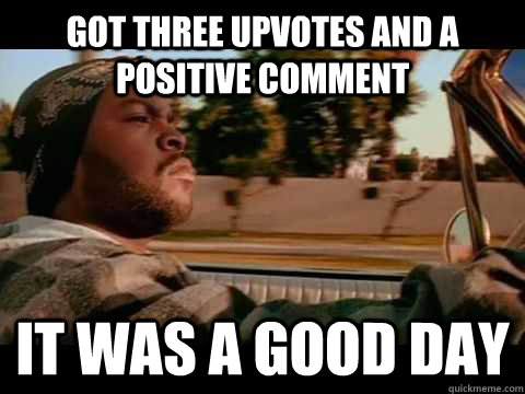 Got three upvotes and a positive comment IT WAS A GOOD DAY  ice cube good day