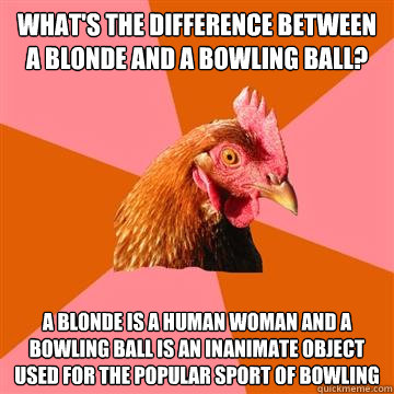 what's the difference between a blonde and a bowling ball? a blonde is a human woman and a bowling ball is an inanimate object used for the popular sport of bowling  Anti-Joke Chicken