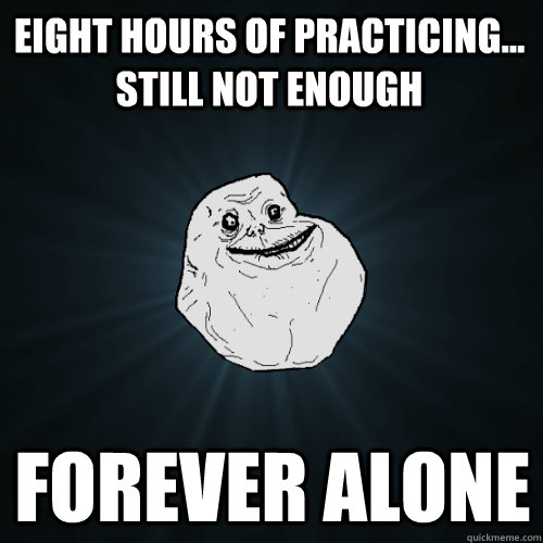 EIght hours of practicing... Still not enough Forever Alone  Forever Alone