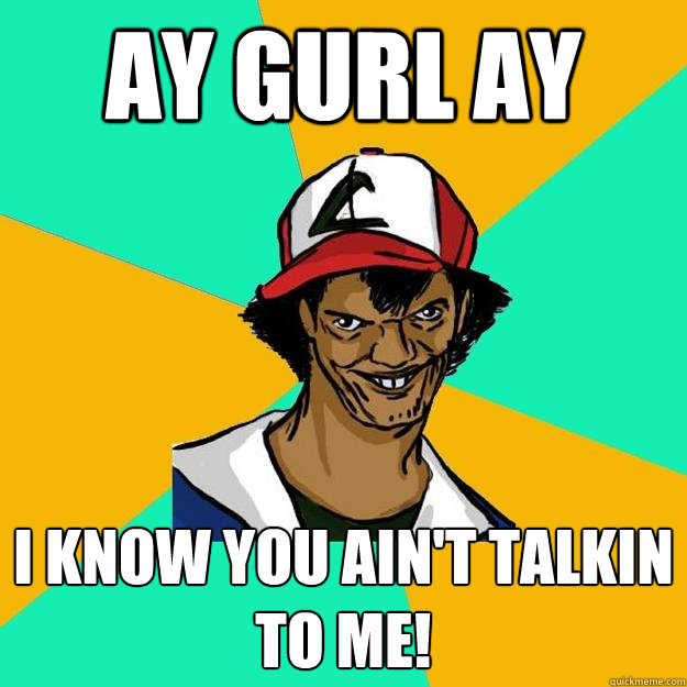 ay gurl ay I know you ain't talkin to me!  Ash Pedreiro