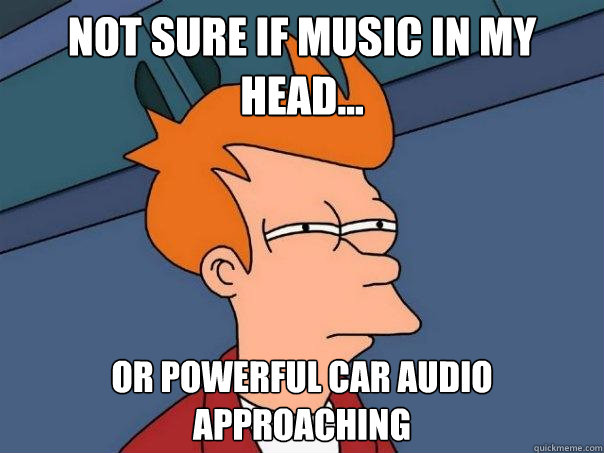 Not sure if music in my head... Or powerful car audio approaching  Futurama Fry