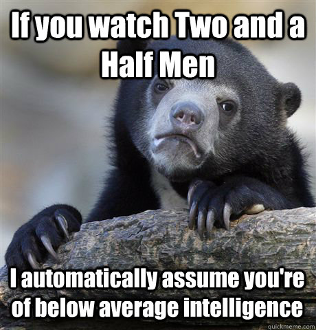 If you watch Two and a Half Men I automatically assume you're of below average intelligence  Confession Bear