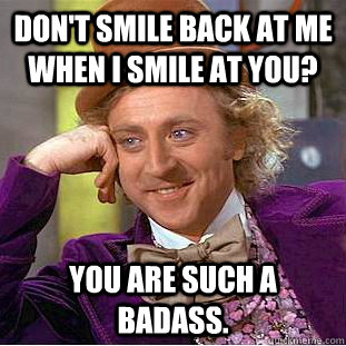 Don't smile back at me when I smile at you? You are such a badass.   Condescending Wonka