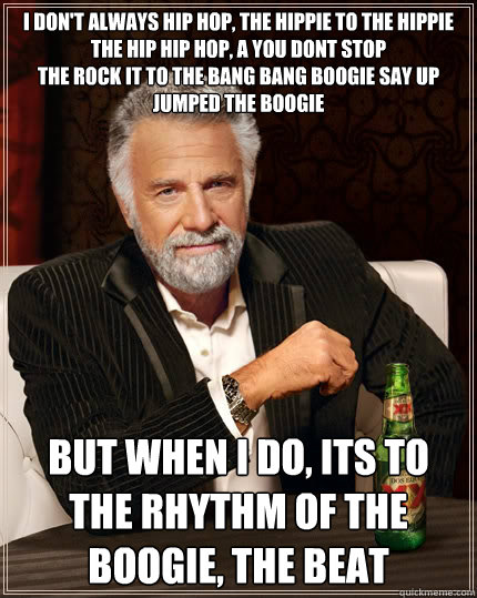 I don't always hip hop, the hippie to the hippie
The hip hip hop, a you dont stop
The rock it to the bang bang boogie say up jumped the boogie But when I do, its To the rhythm of the boogie, the beat - I don't always hip hop, the hippie to the hippie
The hip hip hop, a you dont stop
The rock it to the bang bang boogie say up jumped the boogie But when I do, its To the rhythm of the boogie, the beat  The Most Interesting Man In The World