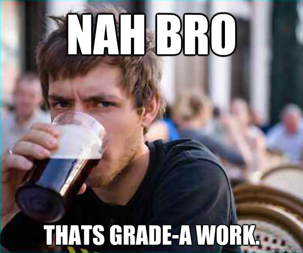 Nah bro Thats grade-a work. - Nah bro Thats grade-a work.  Lazy College Senior