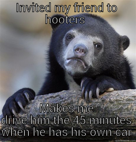 INVITED MY FRIEND TO HOOTERS  MAKES ME DRIVE HIM THE 45 MINUTES WHEN HE HAS HIS OWN CAR Confession Bear