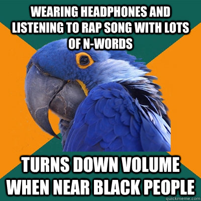 wearing headphones and listening to rap song with lots of n-words turns down volume when near black people  Paranoid Parrot