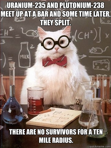 Uranium-235 and Plutonium-238 meet up at a bar and some time later, they split. There are no survivors for a ten mile radius. - Uranium-235 and Plutonium-238 meet up at a bar and some time later, they split. There are no survivors for a ten mile radius.  Chemistry Cat