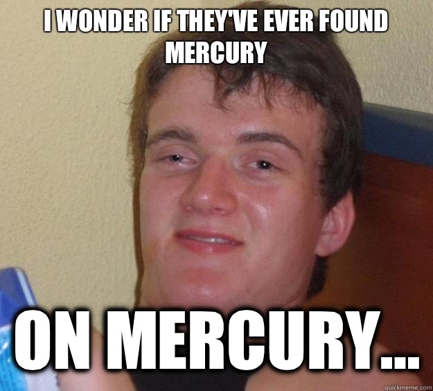 I wonder if they've ever found mercury On mercury...  10 Guy